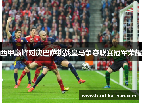 西甲巅峰对决巴萨挑战皇马争夺联赛冠军荣耀 西甲巅峰对决巴萨挑战皇马争夺联赛冠军荣耀