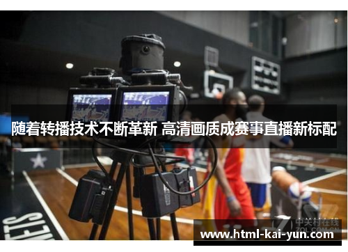 随着转播技术不断革新 高清画质成赛事直播新标配 随着转播技术不断革新 高清画质成赛事直播新标配