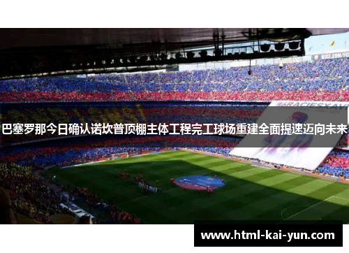 巴塞罗那今日确认诺坎普顶棚主体工程完工球场重建全面提速迈向未来 巴塞罗那今日确认诺坎普顶棚主体工程完工球场重建全面提速迈向未来