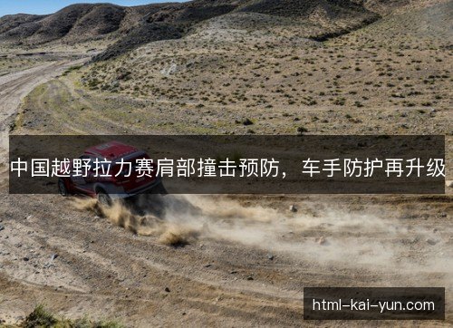 中国越野拉力赛肩部撞击预防,车手防护再升级 中国越野拉力赛肩部撞击预防,车手防护再升级